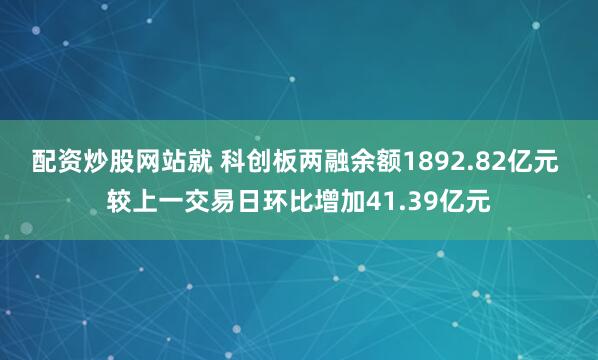 配资炒股网站就 科创板两融余额1892.82亿元 较上一交易日环比增加41.39亿元