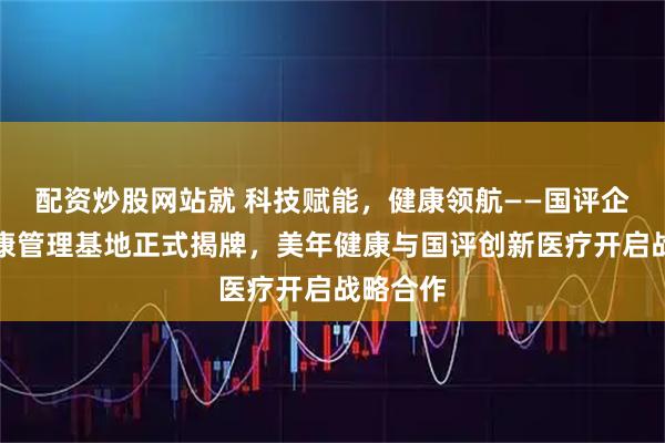 配资炒股网站就 科技赋能，健康领航——国评企业家健康管理基地正式揭牌，美年健康与国评创新医疗开启战略合作