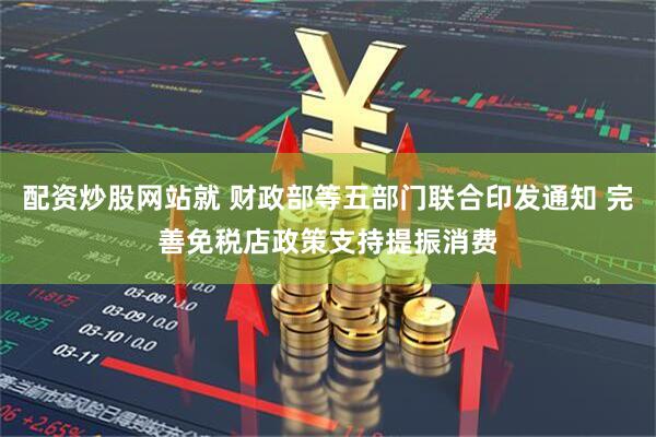配资炒股网站就 财政部等五部门联合印发通知 完善免税店政策支持提振消费