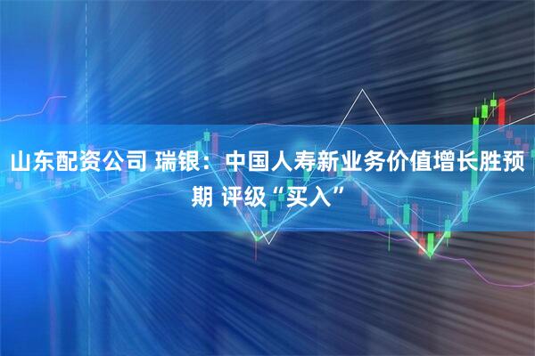 山东配资公司 瑞银：中国人寿新业务价值增长胜预期 评级“买入”
