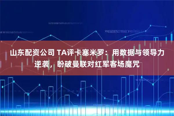 山东配资公司 TA评卡塞米罗：用数据与领导力逆袭，盼破曼联对红军客场魔咒