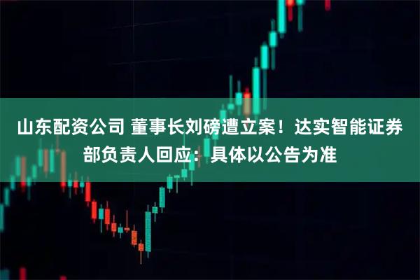 山东配资公司 董事长刘磅遭立案！达实智能证券部负责人回应：具体以公告为准