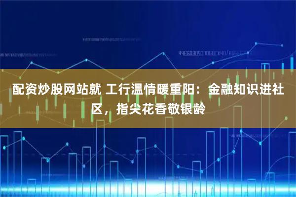 配资炒股网站就 工行温情暖重阳：金融知识进社区，指尖花香敬银龄