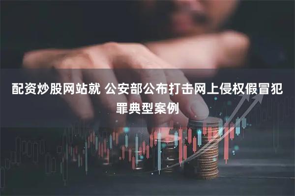配资炒股网站就 公安部公布打击网上侵权假冒犯罪典型案例