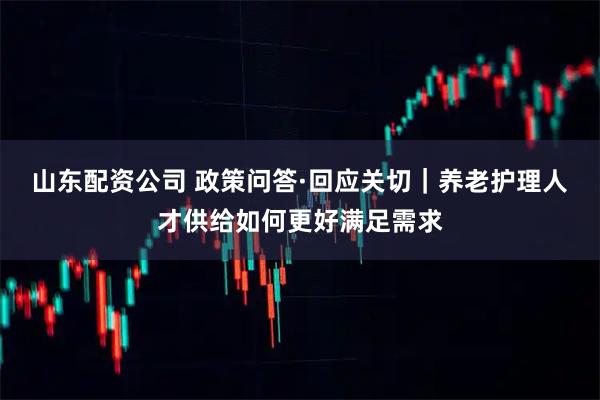 山东配资公司 政策问答·回应关切｜养老护理人才供给如何更好满足需求