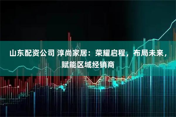 山东配资公司 淳尚家居：荣耀启程，布局未来，赋能区域经销商
