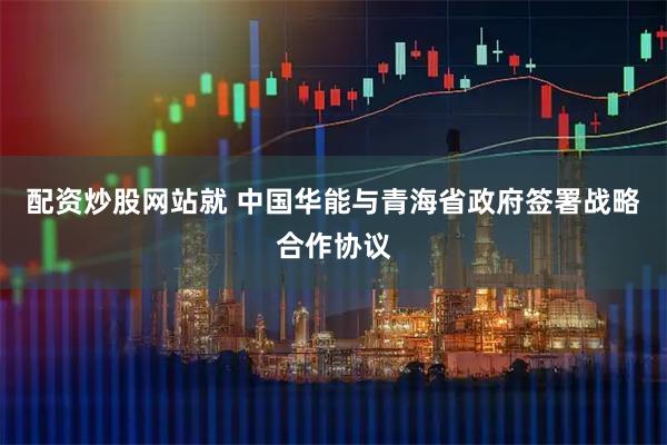 配资炒股网站就 中国华能与青海省政府签署战略合作协议
