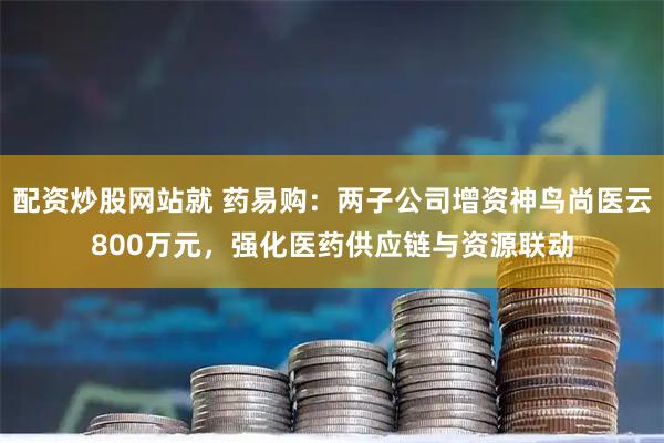 配资炒股网站就 药易购：两子公司增资神鸟尚医云800万元，强化医药供应链与资源联动