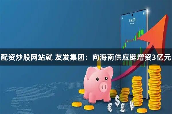 配资炒股网站就 友发集团：向海南供应链增资3亿元