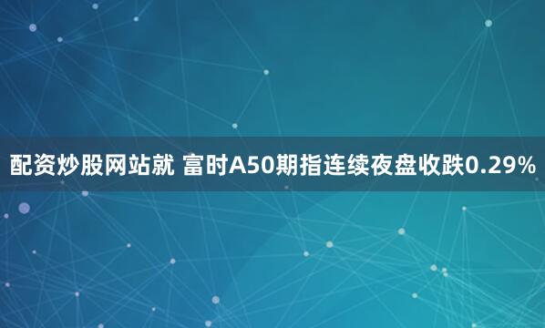 配资炒股网站就 富时A50期指连续夜盘收跌0.29%