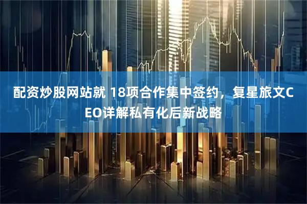 配资炒股网站就 18项合作集中签约，复星旅文CEO详解私有化后新战略