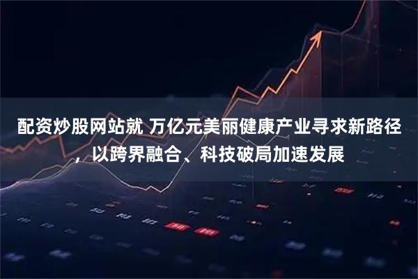 配资炒股网站就 万亿元美丽健康产业寻求新路径，以跨界融合、科技破局加速发展