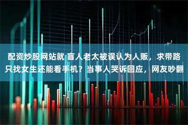 配资炒股网站就 盲人老太被误认为人贩，求带路只找女生还能看手机？当事人哭诉回应，网友吵翻