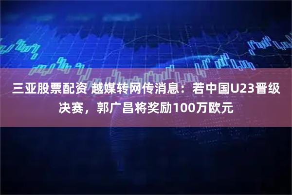 三亚股票配资 越媒转网传消息：若中国U23晋级决赛，郭广昌将奖励100万欧元