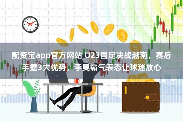 配资宝app官方网站 U23国足决战越南，赛后手握3大优势，李昊霸气表态让球迷放心