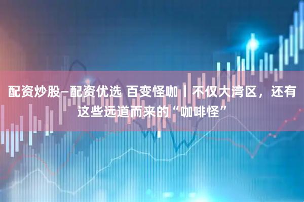 配资炒股—配资优选 百变怪咖丨不仅大湾区，还有这些远道而来的“咖啡怪”