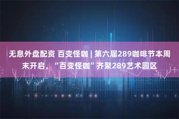 无息外盘配资 百变怪咖 | 第六届289咖啡节本周末开启，“百变怪咖”齐聚289艺术园区