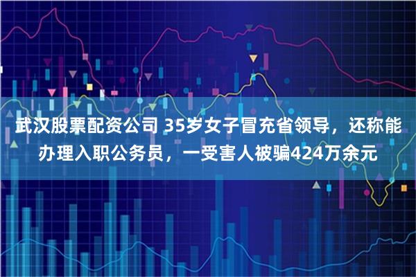 武汉股票配资公司 35岁女子冒充省领导，还称能办理入职公务员，一受害人被骗424万余元