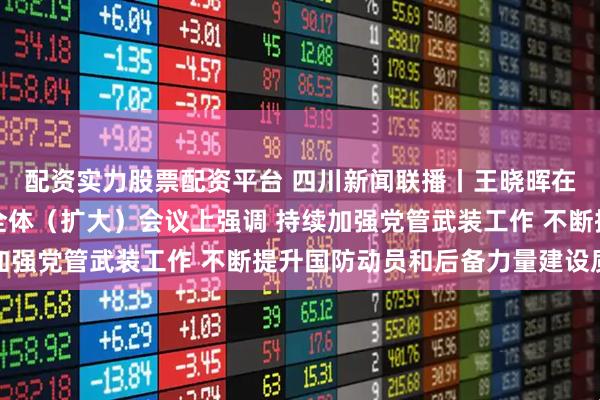 配资实力股票配资平台 四川新闻联播丨王晓晖在省军区党委十届四次全体（扩大）会议上强调 持续加强党管武装工作 不断提升国防动员和后备力量建设质效