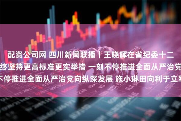 配资公司网 四川新闻联播丨王晓晖在省纪委十二届五次全会上强调 始终坚持更高标准更实举措 一刻不停推进全面从严治党向纵深发展 施小琳田向利于立军出席