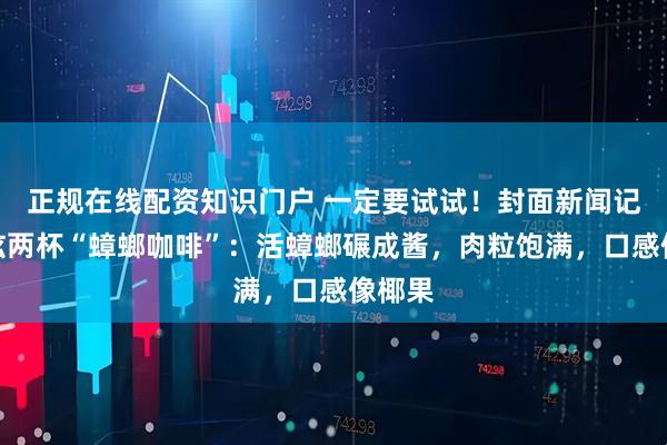 正规在线配资知识门户 一定要试试！封面新闻记者狂炫两杯“蟑螂咖啡”：活蟑螂碾成酱，肉粒饱满，口感像椰果