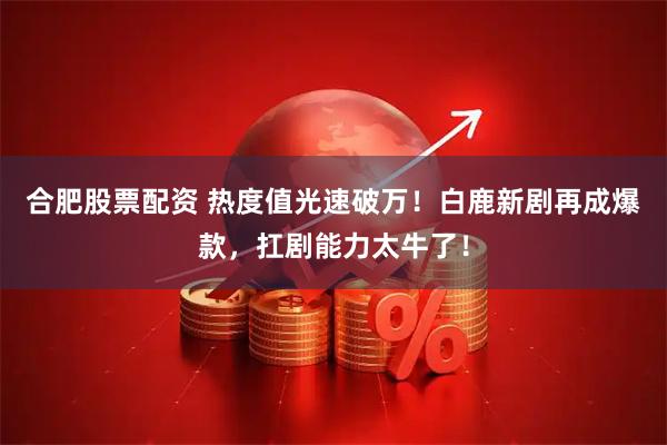 合肥股票配资 热度值光速破万！白鹿新剧再成爆款，扛剧能力太牛了！