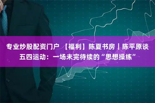 专业炒股配资门户 【福利】陈夏书房｜陈平原谈五四运动：一场未完待续的“思想操练”