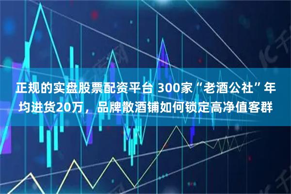 正规的实盘股票配资平台 300家“老酒公社”年均进货20万，品牌散酒铺如何锁定高净值客群