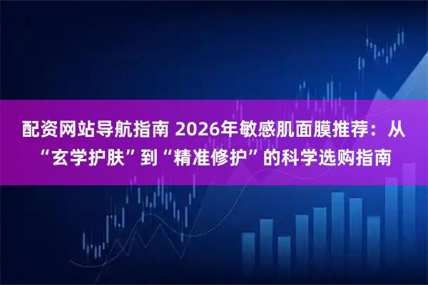 配资网站导航指南 2026年敏感肌面膜推荐：从“玄学护肤”到“精准修护”的科学选购指南