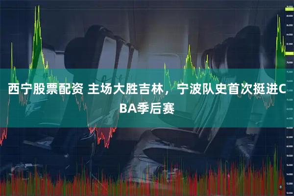 西宁股票配资 主场大胜吉林，宁波队史首次挺进CBA季后赛
