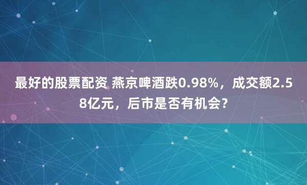 最好的股票配资 燕京啤酒跌0.98%，成交额2.58亿元，后市是否有机会？