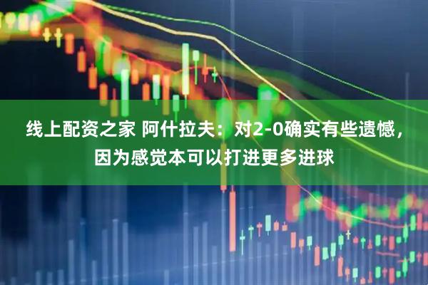 线上配资之家 阿什拉夫：对2-0确实有些遗憾，因为感觉本可以打进更多进球