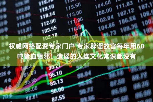 权威网络配资专家门户 专家辟谣故宫每年用60吨猪血镇邪！造谣的人连文化常识都没有