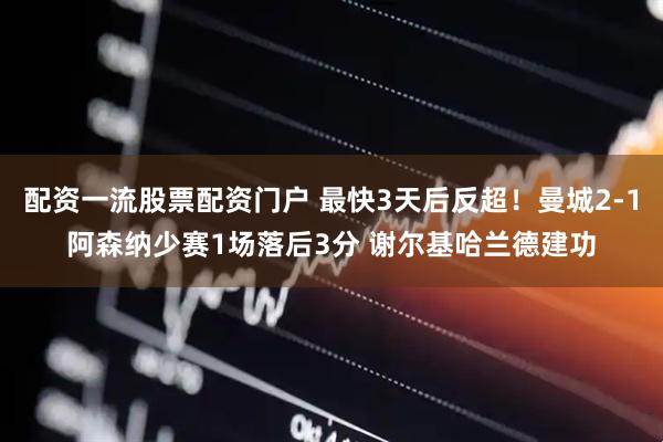 配资一流股票配资门户 最快3天后反超！曼城2-1阿森纳少赛1场落后3分 谢尔基哈兰德建功