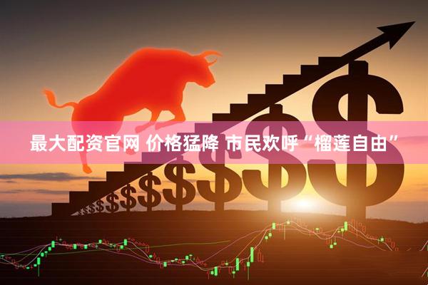 最大配资官网 价格猛降 市民欢呼“榴莲自由”