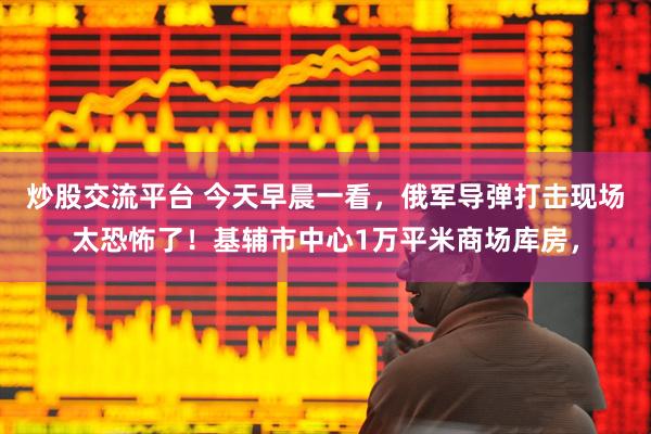 炒股交流平台 今天早晨一看，俄军导弹打击现场太恐怖了！基辅市中心1万平米商场库房，