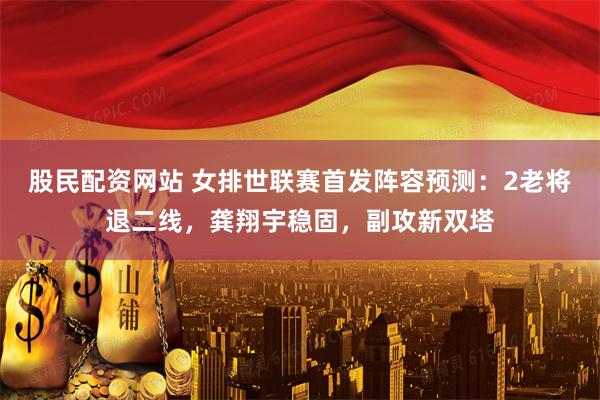 股民配资网站 女排世联赛首发阵容预测：2老将退二线，龚翔宇稳固，副攻新双塔
