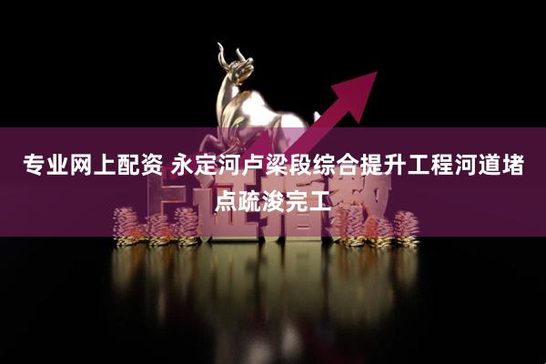 专业网上配资 永定河卢梁段综合提升工程河道堵点疏浚完工