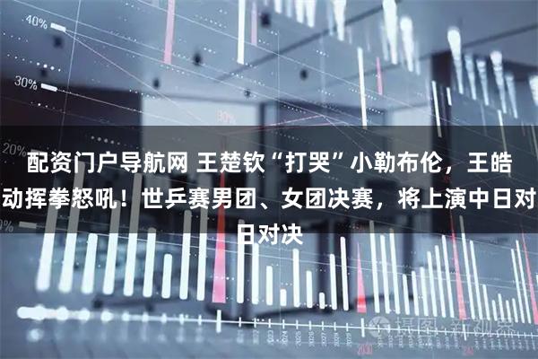 配资门户导航网 王楚钦“打哭”小勒布伦,王皓激动挥拳怒吼!世乒赛男团、女团决赛,将上演中日对决
