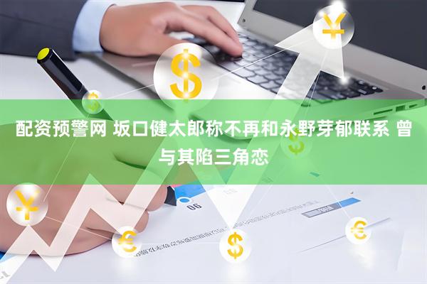 配资预警网 坂口健太郎称不再和永野芽郁联系 曾与其陷三角恋